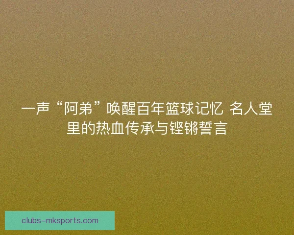 一声 “阿弟” 唤醒百年篮球记忆 名人堂里的热血传承与铿锵誓言